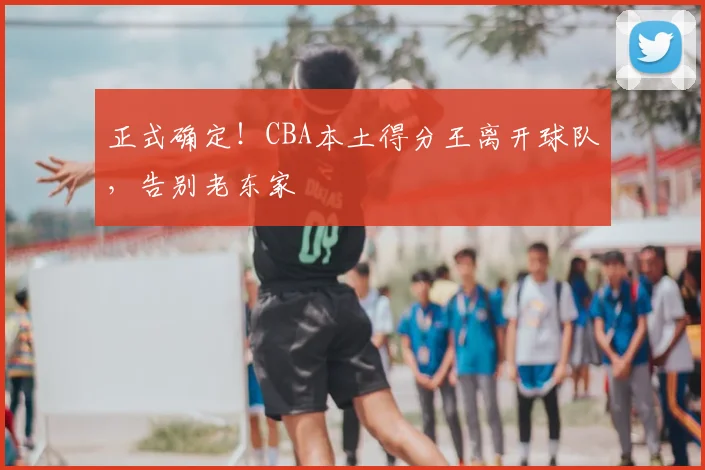正式确定!CBA本土得分王离开球队,告别老东家