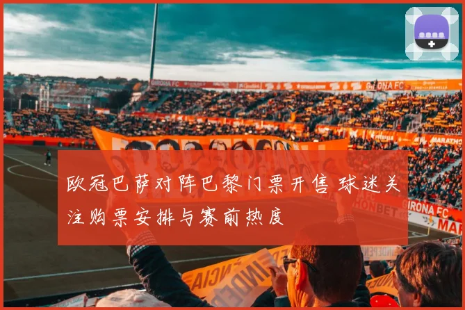 欧冠巴萨对阵巴黎门票开售 球迷关注购票安排与赛前热度
